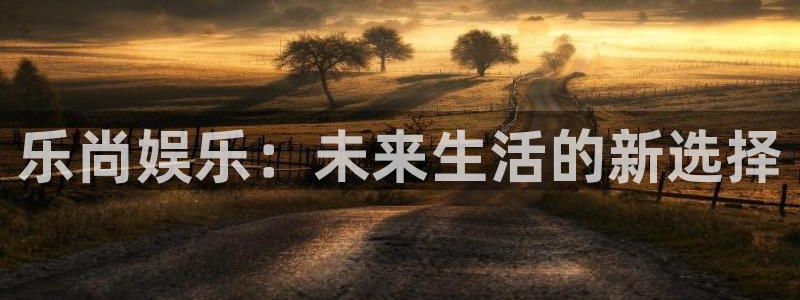 耀世娱乐电子游戏官网：乐尚娱乐：未来生活的新选择
